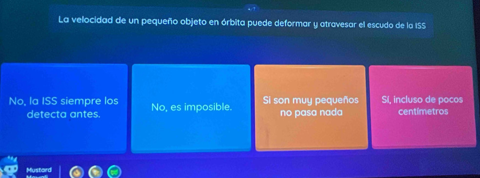 La velocidad de un pequeño objeto en órbita puede deformar y atravesar el escudo de la ISS
No, la ISS siempre los No, es imposible. Si son muy pequeños Sí, incluso de pocos
detecta antes. no pasa nada centímetros
Mustard