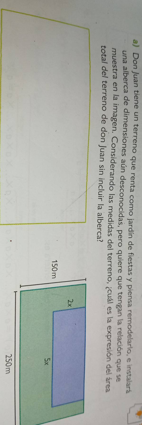 Don Juan tiene un terreno que renta como jardín de fiestas y piensa remodelarlo, e instalará 
una alberca de dimensiones aún desconocidas, pero quiere que tengan la relación que se 
muestra en la imagen. Considerando las medidas del terreno, ¿cuál es la expresión del área 
total del terreno de don Juan sin incluir la alberca?