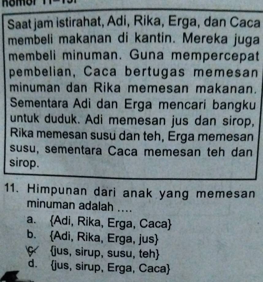 nomor
Saat jam istirahat, Adi, Rika, Erga, dan Caca
membeli makanan di kantin. Mereka juga
membeli minuman. Guna mempercepat
pembelian, Caca bertugas memesan
minuman dan Rika memesan makanan.
Sementara Adi dan Erga mencari bangku
untuk duduk. Adi memesan jus dan sirop,
Rika memesan susu dan teh, Erga memesan
susu, sementara Caca memesan teh dan
sirop.
11. Himpunan dari anak yang memesan
minuman adalah ....
a. Adi, Rika, Erga, Caca
b. Adi, Rika, Erga, jus
ç jus, sirup, susu, teh
d. jus, sirup, Erga, Caca