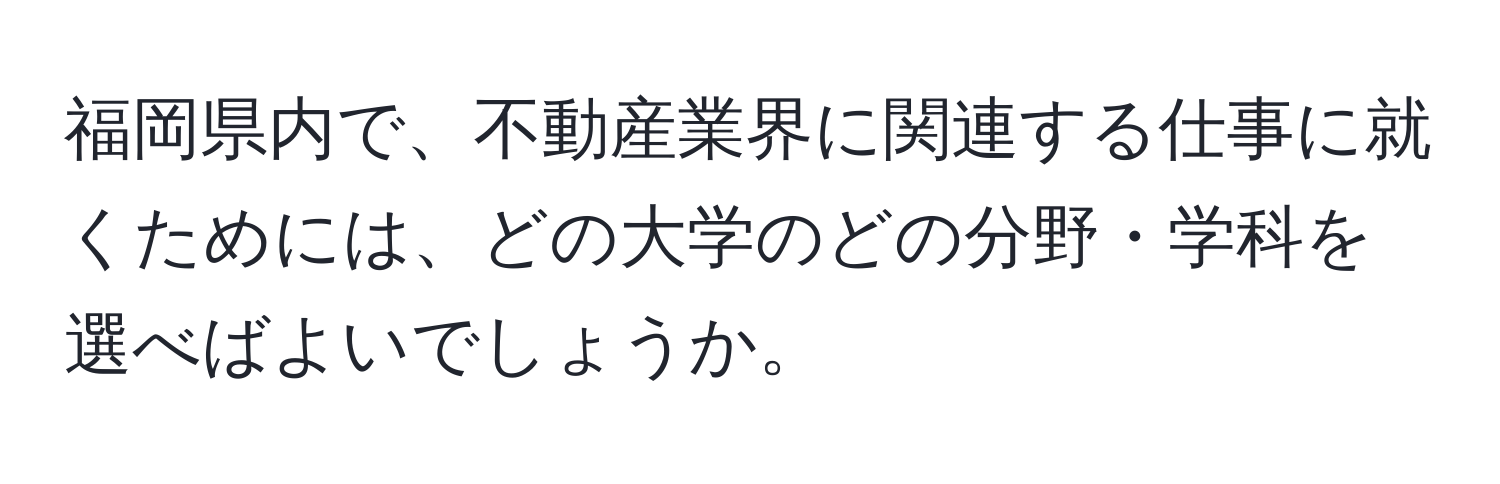 福岡県内で、不動産業界に関連する仕事に就くためには、どの大学のどの分野・学科を選べばよいでしょうか。