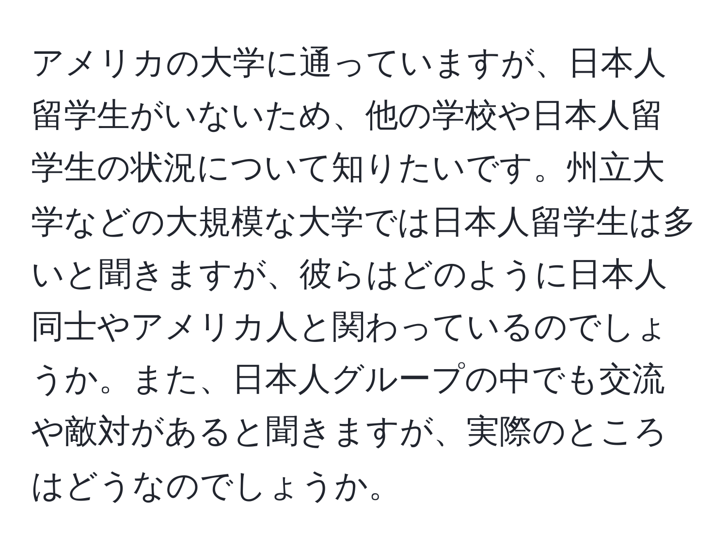 アメリカの大学に通っていますが、日本人留学生がいないため、他の学校や日本人留学生の状況について知りたいです。州立大学などの大規模な大学では日本人留学生は多いと聞きますが、彼らはどのように日本人同士やアメリカ人と関わっているのでしょうか。また、日本人グループの中でも交流や敵対があると聞きますが、実際のところはどうなのでしょうか。