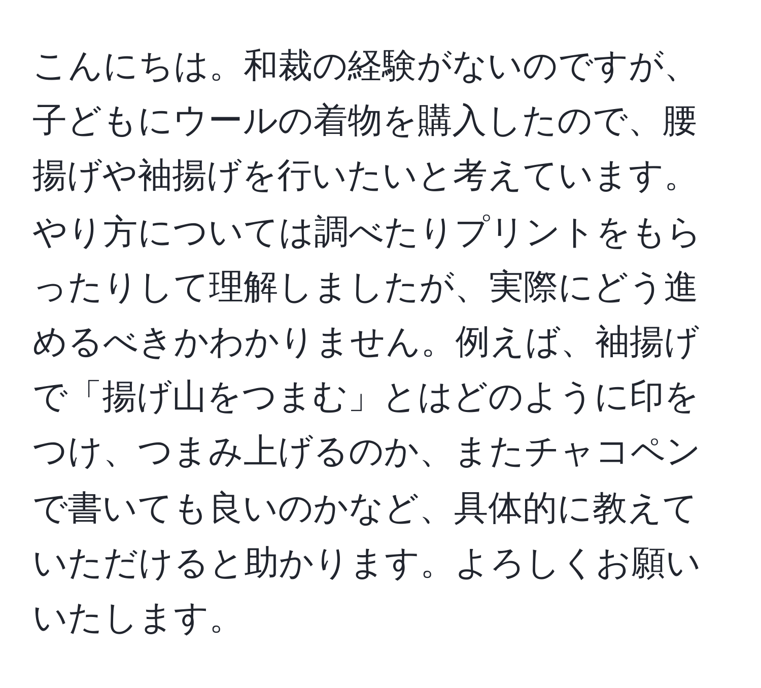 こんにちは。和裁の経験がないのですが、子どもにウールの着物を購入したので、腰揚げや袖揚げを行いたいと考えています。やり方については調べたりプリントをもらったりして理解しましたが、実際にどう進めるべきかわかりません。例えば、袖揚げで「揚げ山をつまむ」とはどのように印をつけ、つまみ上げるのか、またチャコペンで書いても良いのかなど、具体的に教えていただけると助かります。よろしくお願いいたします。