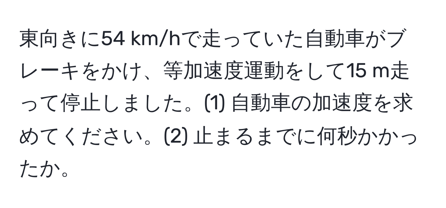 東向きに54 km/hで走っていた自動車がブレーキをかけ、等加速度運動をして15 m走って停止しました。(1) 自動車の加速度を求めてください。(2) 止まるまでに何秒かかったか。