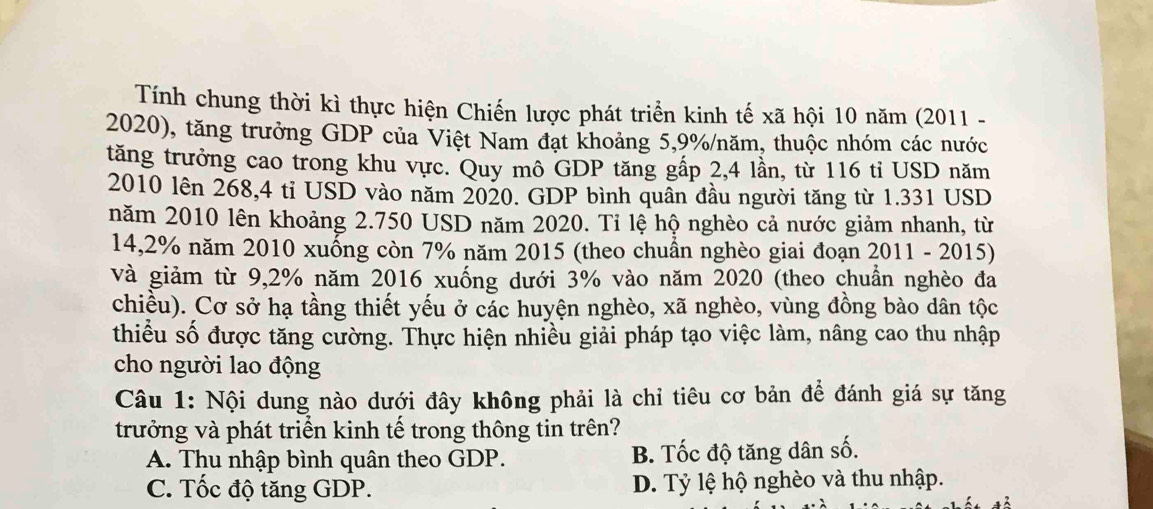 Tính chung thời kì thực hiện Chiến lược phát triển kinh tế xã hội 10 năm (2011 -
2020), tăng trưởng GDP của Việt Nam đạt khoảng 5,9% /năm, thuộc nhóm các nước
tăng trưởng cao trong khu vực. Quy mô GDP tăng gấp 2,4 lần, từ 116 tỉ USD năm
2010 lên 268,4 tỉ USD vào năm 2020. GDP bình quân đầu người tăng từ 1.331 USD
năm 2010 lên khoảng 2.750 USD năm 2020. Tỉ lệ hộ nghèo cả nước giảm nhanh, từ
14,2% năm 2010 xuống còn 7% năm 2015 (theo chuẩn nghèo giai đoạn 2011 - 2015)
và giảm từ 9,2% năm 2016 xuống dưới 3% vào năm 2020 (theo chuẩn nghèo đa
chiều). Cơ sở hạ tầng thiết yếu ở các huyện nghèo, xã nghèo, vùng đồng bào dân tộc
thiểu số được tăng cường. Thực hiện nhiều giải pháp tạo việc làm, nâng cao thu nhập
cho người lao động
Câu 1: Nội dung nào dưới đây không phải là chỉ tiêu cơ bản để đánh giá sự tăng
trưởng và phát triển kinh tế trong thông tin trên?
A. Thu nhập bình quân theo GDP. B. Tốc độ tăng dân số.
C. Tốc độ tăng GDP. D. Tỷ lệ hộ nghèo và thu nhập.