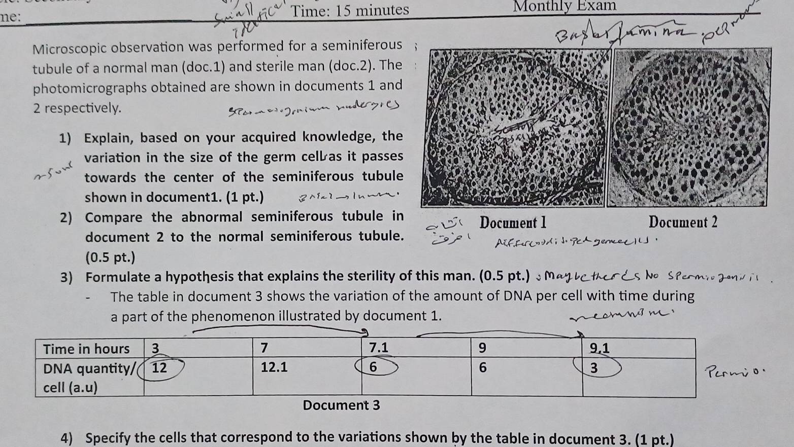 me: Time: 15 minutes Monthly Exam 
Microscopic observation was performed for a seminiferous 
tubule of a normal man (doc.1) and sterile man (doc.2). The 
photomicrographs obtained are shown in documents 1 and
2 respectively. 
1) Explain, based on your acquired knowledge, the 
variation in the size of the germ celb as it passes 
towards the center of the seminiferous tubule 
shown in document1. (1 pt.) 
2) Compare the abnormal seminiferous tubule in Document 2 
Document 1 
document 2 to the normal seminiferous tubule. 
(0.5 pt.) 
3) Formulate a hypothesis that explains the sterility of this man. (0.5 pt.) Ma t e s h S M i 
The table in document 3 shows the variation of the amount of DNA per cell with time during 
a part of the phenomenon illustrated by document 1. 
4) Specify the cells that correspond to the variations shown by the table in document 3. (1 pt.)