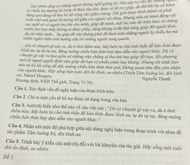 Tuy nhiên cũng có những người không nghĩ giống tôi. Nều xảy ra vân đe, những ngư
bị chiều hư thường hy vọng sẽ được tha thứ, được ai đó trợ giúp, dù đôi khỉ họ có hành
động quá đáng và hay bỏ dở công việc giữa chừng. Thế giới được hình thành và phát
triển nhờ mối quan hệ tương hỗ giữa con người với nhau. Nhưng nếu cứ hành động với
suy nghĩ sẽ có người tha thứ cho mình, giúp đỡ mình, một lúc nào đó hiện thực sẽ chứng
minh cho bạn thấy không ai được phép, cũng không ai đủ khả năng giúp đỡ người khác.
.dự án mùa xuân.. Sự giúp đỡ này không phải để thoả mãn những người bị chiều hư mà
nhằm ngăn chặn ảnh hưởng xấu tới những người xung quanh.
Dù có chuyện gì xảy ra, dù ở thời điểm nào, hãy luôn tự chủ tỉnh thần để bản thân được
bình an, tự do tự tại, đừng nuông chiều bản thân hay dựa dẫm vào người khác. Dù có
chuyện gì xảy ra bao gồm cả những việc chẳng ai tha thứ hay giúp đỡ bạn, đổi phương
mới là người quyết định việc giúp đỡ bạn có phiền phức hay không. Nhưng tốt nhất bạn
nên từ bỏ lối sống dễ dãi, nuông chiều bản thân thái quá, không quan tâm đến cảm nhận
của người khác. Hãy sống một cuộc đời ổn định, an nhiên.(Trích Tâm buông bỏ, đời bình
an, Natori Hougen, Nguyễn Thanh
Hương dịch, NXB Thế giới, Trang 75-76)
Câu 1. Xác định vấn đề nghị luận của đoạn trích trên.
Câu 2. Chỉ ra một yếu tố bổ trợ được sử dụng trong văn bản
Câu 3. Anh/chị hiều như thế nào về câu văn sau : “Dù có chuyện gì xảy ra, dù ở thời
điểm nào, hãy luôn tự chủ tỉnh thần để bản thân được bình an, tự do tự tại, đừng nuông
chiều bản thân hay dựa dẫm vào người khác.''
Câu 4. Nhận xét mức độ phù hợp giữa nội dung nghị luận trong đoạn trích với nhan đề
tác phẩm Tâm buông bỏ, đời bình an.
Câu 5. Trình bày ý kiến của anh/chị đối với lời khuyên của tác giả: Hãy sống một cuộc
đời ổn định, an nhiên
Đề 3