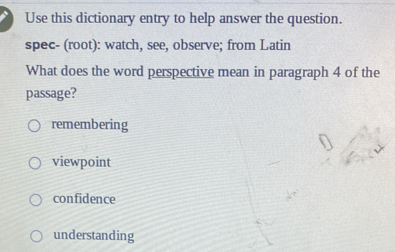 Use this dictionary entry to help answer the question.
spec- (root): watch, see, observe; from Latin
What does the word perspective mean in paragraph 4 of the
passage?
remembering
viewpoint
confidence
understanding