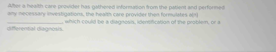 After a health care provider has gathered information from the patient and performed 
any necessary investigations, the health care provider then formulates a(n)
_, which could be a diagnosis, identification of the problem, or a 
differential diagnosis.