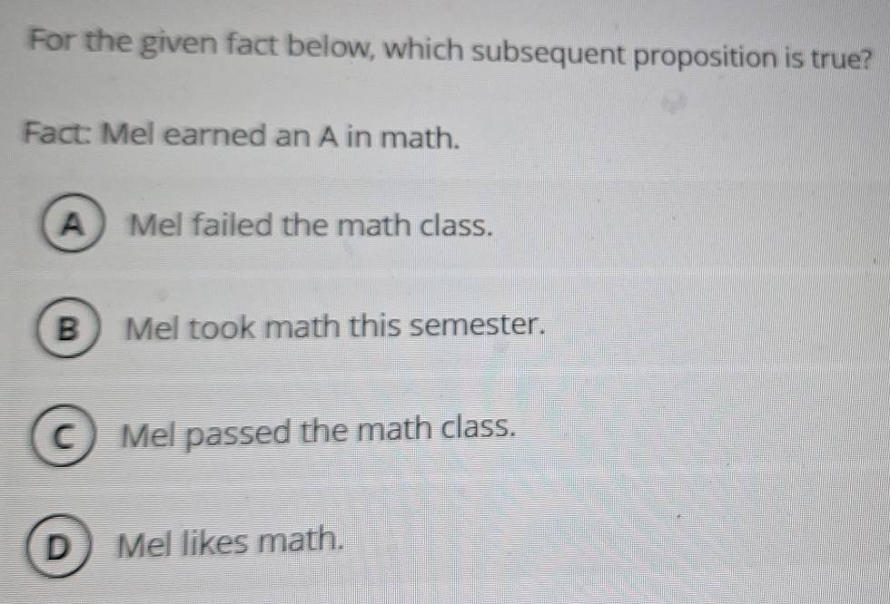 For the given fact below, which subsequent proposition is true?
Fact: Mel earned an A in math.
A  Mel failed the math class.
B) Mel took math this semester.
C ) Mel passed the math class.
D Mel likes math.