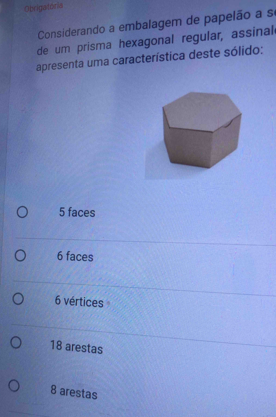 Obrigatória
Considerando a embalagem de papelão a se
de um prisma hexagonal regular, assinal
apresenta uma característica deste sólido:
5 faces
6 faces
6 vértices
18 arestas
8 arestas