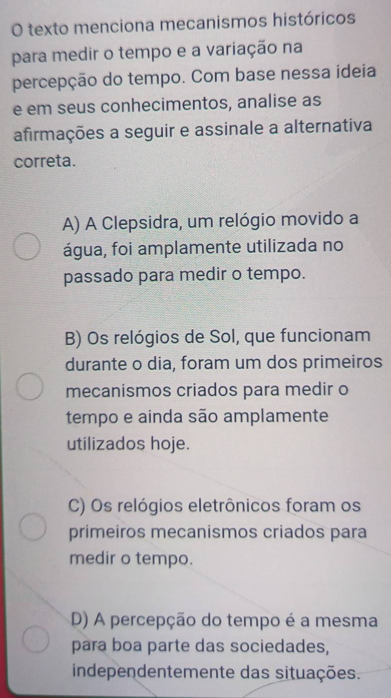 texto menciona mecanismos históricos
para medir o tempo e a variação na
percepção do tempo. Com base nessa ideia
e em seus conhecimentos, analise as
afirmações a seguir e assinale a alternativa
correta.
A) A Clepsidra, um relógio movido a
água, foi amplamente utilizada no
passado para medir o tempo.
B) Os relógios de Sol, que funcionam
durante o dia, foram um dos primeiros
mecanismos criados para medir o
tempo e ainda são amplamente
utilizados hoje.
C) Os relógios eletrônicos foram os
primeiros mecanismos criados para
medir o tempo.
D) A percepção do tempo é a mesma
para boa parte das sociedades,
independentemente das situações.