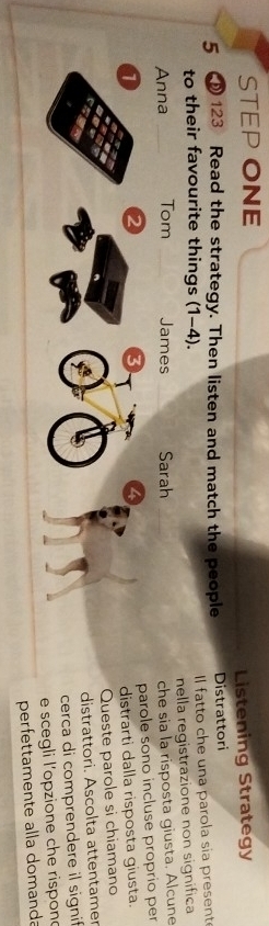 STEP ONE 
Listening Strategy 
5 123 Read the strategy. Then listen and match the people Distrattori 
to their favourite things (1-4). Il fatto che una parola sia present 
Anna _Tom James Sarah nella registrazione non significa 
che sia la risposta giusta. Alcune 
1 
3
4 parole sono incluse proprio per 
distrarti dalla risposta giusta. 
Queste parole si chiamano 
distrattori. Ascolta attentamer 
cerca di comprendere il signi 
e scegli l'opzione che rispon 
perfettamente alla domanda