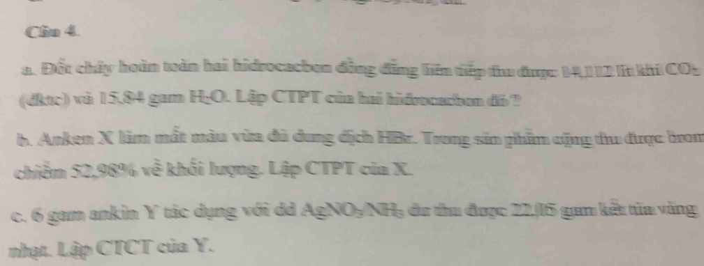 Cầu 4. 
a. Đốt chây hoàn toàn hai hidrocacbon đồng đồng liên tiếp điu được 14,112 lt khí CO2 
(dktc) và 15,84 gam H; O. Lập CTPT của hai hidrocadbon đỏ ? 
b. Anken X làm mất màu vừa đủ dung dịch HBr. Trong sản phầm cộng thu được brom 
chiểm 52,98% về khối lượng. Lập CTPT của X. 
c. 6 gam ankin Y tác dụng với dd AgNO₃/NH: du thu được 21,/ 15 gam kếu túa văng 
nhạt. Lập CTCT của Y.