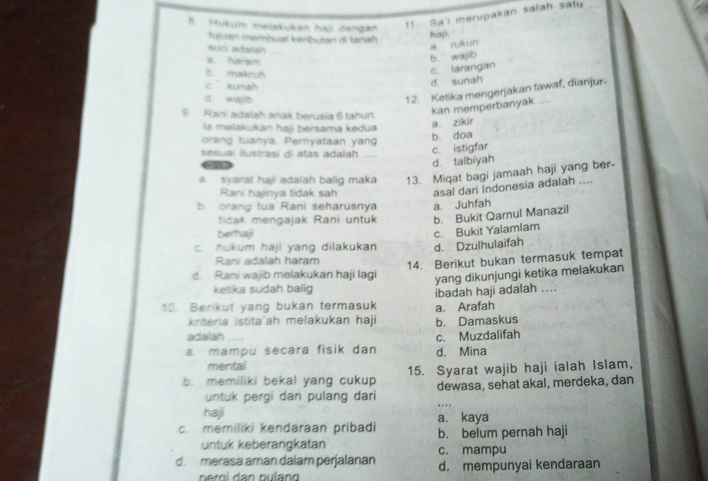 Hukum melakukan haji dengan
11. Sa'i merupakan salah satu
tujuan membuat keributan di tanah haji.
suci adalah
a. rukun
a haram
b. wajib
b. makruh
c. larangan
c. sunah
d. sunah
d. wajib
12. Ketika mengerjakan tawaf, dianjur
9. Rani adalah anak berusia 6 tahun.
kan memperbanyak ....
la melakukan haji bersama kedua
a. zikir
orang tuanya. Pernyataan yang
b. doa
sesuaí ilustrasi di atas adalah ..
c. istigfar
d. talbiyah
a. syarat haji adalah balig maka 13. Miqat bagi jamaah haji yang ber-
Rani hajinya tidak sah
asal dari Indonesia adalah ....
. orang tua Rani seharusnya a. Juhfah
tidak mengajak Rani untuk
b. Bukit Qarnul Manazil
berhaji
c. Bukit Yalamlam
c. hukum haji yang dilakukan
d. Dzulhulaifah
Rani adalah haram
14. Berikut bukan termasuk tempat
d. Rani wajib melakukan haji lagi
yang dikunjungi ketika melakukan
ketika sudah balig
ibadah haji adalah ....
10. Berikut yang bukan termasuk a. Arafah
kriteria istita'ah melakukan haji b. Damaskus
adaiah -.-- c. Muzdalifah
a. mampu secara fisik dan d. Mina
mental
b. memiliki bekal yang cukup 15. Syarat wajib haji ialah Islam,
untuk pergi dan pulang dari dewasa, sehat akal, merdeka, dan
…
haji
a. kaya
c. memiliki kendaraan pribadi
b. belum pernah haji
untuk keberangkatan
c. mampu
d. merasa aman dalam perjalanan
d. mempunyai kendaraan