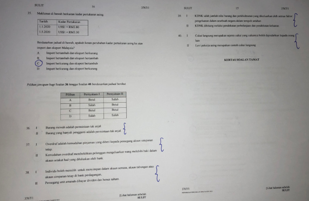 SULIT
16
3767/1 SULIT 17 3767/1
35. Maklumat di bawah berkaitan kadar pertukaran asing 39. I KDNK salah jumlah nilai barang dan perkhidmatan yang dikeluarkan olch semun faktor
pengeluaran dalam sesebuah negara dalam tempoh setahun
I  KDNK dihitung melalus pendekatan perbelanjaan dan pendekatan keluaran
40. 1 Cukai langsung merupakan sejenis cukai yang cukaiya bolch dipindahkan kepađa orang
Berdasarkan jadual di bawah, apakah kesan perubahan kadar pertukaran asing ke atas lawin
import dan eksport Malaysia' I]  Levi pekerja asing merupakan comoh cukai langsung
A Import bertambah dan eksport berkurang
B Import bertambah dan eksport bertambah
C  Import berkurang dan eksport bertambuh KERTAS SOALAN TAMAT
D Import berkurang dan elsport herkurang
Pilihan jawapan bagi Soalan 36 hingga Soalan 40 berdasarkan jadual berikut.
36. I Barang mewah adalah permintaan tak anjal
II Barang yang banyak pengganti adalah permintaan tak anjal
37. I Overdraf adalah kemudahan pinjaman yang diberi kepada pemegang akaun simpanan
tetap.
II Kemudahan overdraf membolehkan pelanggan mengeluarkan wang melebihi baki dalam
akaun setakat had yang diluluskan olch bank.
38. I Individu boleh memilih untuk menyimpan dalam akaun semasa, akaun tabungan atau
akaun simpanan tetap di bank perdagangan,
II Pemegang unit amanah dibayar dividen dan honus saham.
3767/1
[Lihat halaman sebelah _[Lihat halamas schelak SULIT
3767/1 SULIT