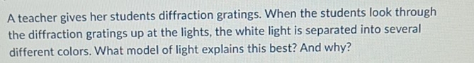 A teacher gives her students diffraction gratings. When the students look through 
the diffraction gratings up at the lights, the white light is separated into several 
different colors. What model of light explains this best? And why?