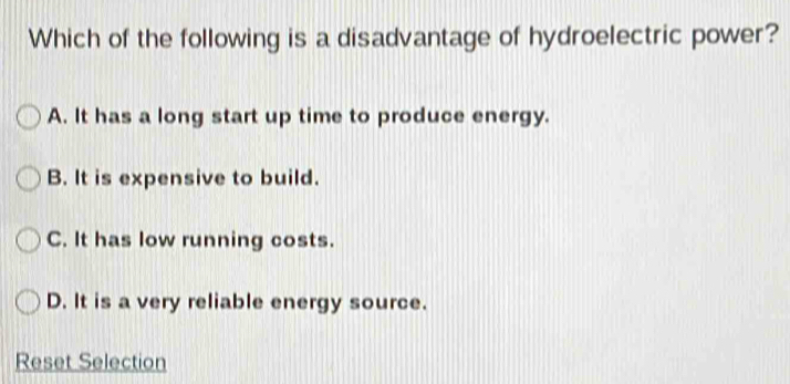 Which of the following is a disadvantage of hydroelectric power?
A. It has a long start up time to produce energy.
B. It is expensive to build.
C. It has low running costs.
D. It is a very reliable energy source.
Reset Selection