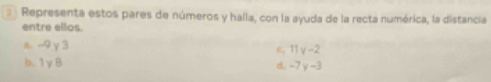 Representa estos pares de números y halla, con la ayuda de la recta numérica, la distancia 
entre ellos. 
a. --9 γ 3 c. 11 v-2
b. 1γ8
d. -7y-3