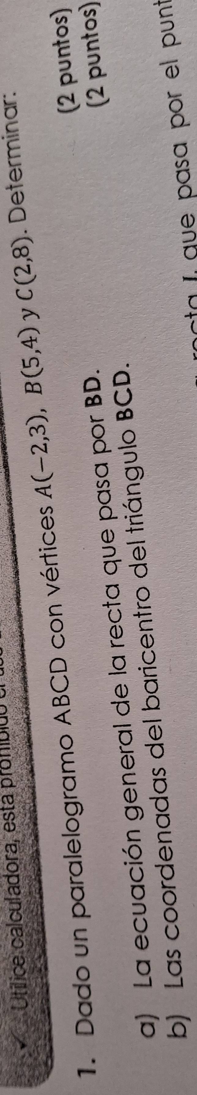 Utílice calculadora, esta proníbicó 
1. Dado un paralelogramo ABCD con vértices A(-2,3), B(5,4) y C(2,8). Determinar: 
(2 puntos) 
a) La ecuación general de la recta que pasa por BD. 
b) Las coordenadas del baricentro del triángulo BCD. (2 puntos) 
ta í que pasa por el punt