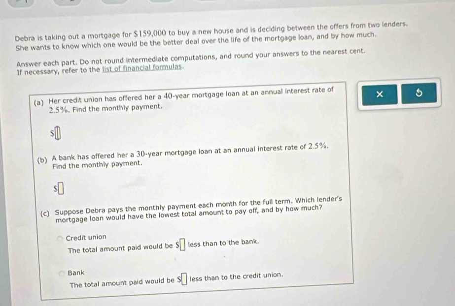 Debra is taking out a mortgage for $159,000 to buy a new house and is deciding between the offers from two lenders.
She wants to know which one would be the better deal over the life of the mortgage loan, and by how much.
Answer each part. Do not round intermediate computations, and round your answers to the nearest cent.
If necessary, refer to the list of financial formulas.
(a) Her credit union has offered her a 40-year mortgage loan at an annual interest rate of × 5
2.5%. Find the monthly payment.
S
(b) A bank has offered her a 30-year mortgage loan at an annual interest rate of 2.5%.
Find the monthly payment.
S
(c) Suppose Debra pays the monthly payment each month for the full term. Which lender's
mortgage loan would have the lowest total amount to pay off, and by how much?
Credit union
The total amount paid would be $□ less than to the bank.
Bank
The total amount paid would be $□ less than to the credit union.