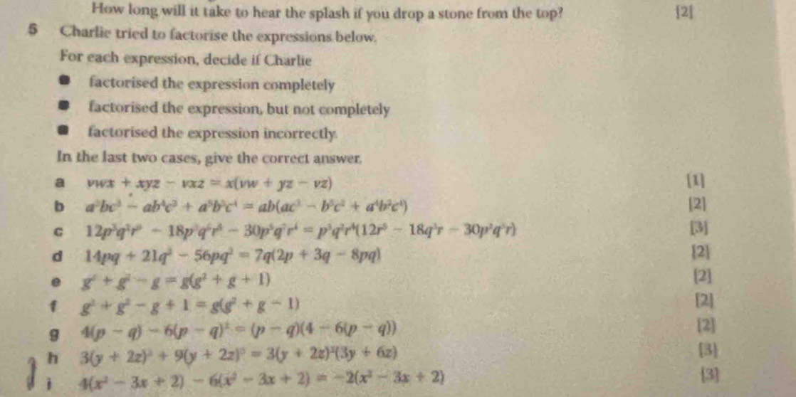 How long will it take to hear the splash if you drop a stone from the top? [2]
5 Charlie tried to factorise the expressions below.
For each expression, decide if Charlie
factorised the expression completely
factorised the expression, but not completely
factorised the expression incorrectly.
In the last two cases, give the correct answer.
a vwx+xyz-vxz=x(vw+yz-vz) [1]
b a^2bc^3-ab^4c^3+a^5b^3c^4=ab(ac^3-b^5c^2+a^4b^2c^4) [2]
G 12p^3q^2r^0-18p^3q^6r^4-30p^5q^7r^4=p^3q^2r^4(12r^5-18q^3r-30p^2q^5r) [3]
d 14pq+21q^2-56pq^2=7q(2p+3q-8pq) [2]
e g^2+g^2-g=g(g^2+g+1)
[2]
f g^2+g^2-g+1=g(g^2+g-1)
[2]
g 4(p-q)-6(p-q)^2=(p-q)(4-6(p-q))
[2]
h 3(y+2z)^2+9(y+2z)^0=3(y+2z)^2(3y+6z)
[3]
4(x^2-3x+2)-6(x^2-3x+2)=-2(x^2-3x+2)
[3]