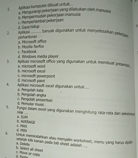 Aplikasi komputer dibuat untuk...
a. Mengurangi pekerjaan yang dilakukan oleh manusia
b. Mempermudah pekerjaan manusia
c. Memperlambat pekerjaan
d. Gaya hidup
q.
2. Aplikasi _banyak digunakan untuk menyelesaikan pekerjaan
perkantoran
a. Microsoft office
b. Mozilla fierfox
c. Facebook
d. Windows media player
3. Aplikasi microsoft office yang digunakan untuk membuat presentasi
a. microsoft word
b. microsoft excel
c. microsoft powerpoint
d. microsoft paint
4. Aplikasi microsoft excel digunakan untuk....
a. Pengolah kata
b. Pengolah angka
c. Pengolah presentasi
d. Pemutar music
5. Fungsi dalam excel yang digunakan menghitung rata-rata dari sekelompi
nilai ....
a. SUM
b. AVERAGE
c. MAX
d. MIN
6. Untuk memindahkan atau menyalin worksheet, menu yang harus dipilih
setelah klik kanan pada tab sheet adalah ....
a. Delete
b. Select all sheet
c. Move or copy
d. Pa st