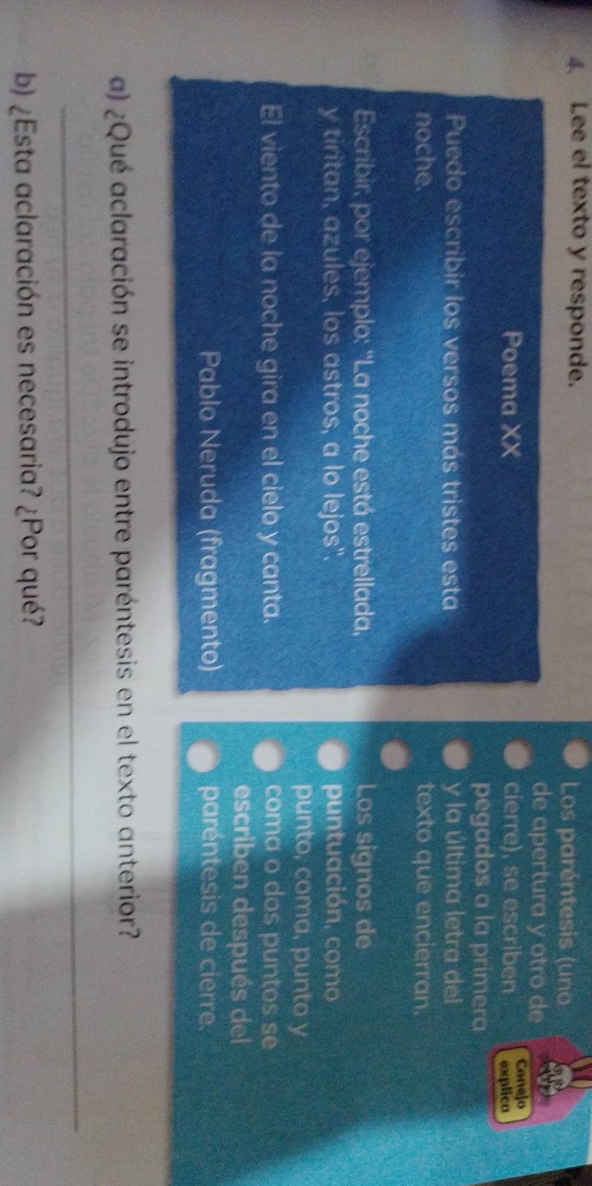 Lee el texto y responde. Los paréntesis (uno 
de apertura y otro de 
Poema XX cierre), se escriben Canejo 
explico 
pegados a la primera 
Puedo escribir los versos más tristes esta y la última letra del 
noche. texto que encierran. 
Escribir, por ejemplo: ''La noche está estrellada, Los signos de 
y tiritan, azules, los astros, a lo lejos". puntuación, como 
punto, coma, punto y 
El viento de la noche gira en el cielo y canta. coma o dos puntos se 
escriben después del 
Pablo Neruda (fragmento) paréntesis de cierre. 
a) ¿Qué aclaración se introdujo entre paréntesis en el texto anterior? 
_ 
b) ¿Esta aclaración es necesaria? ¿Por qué?