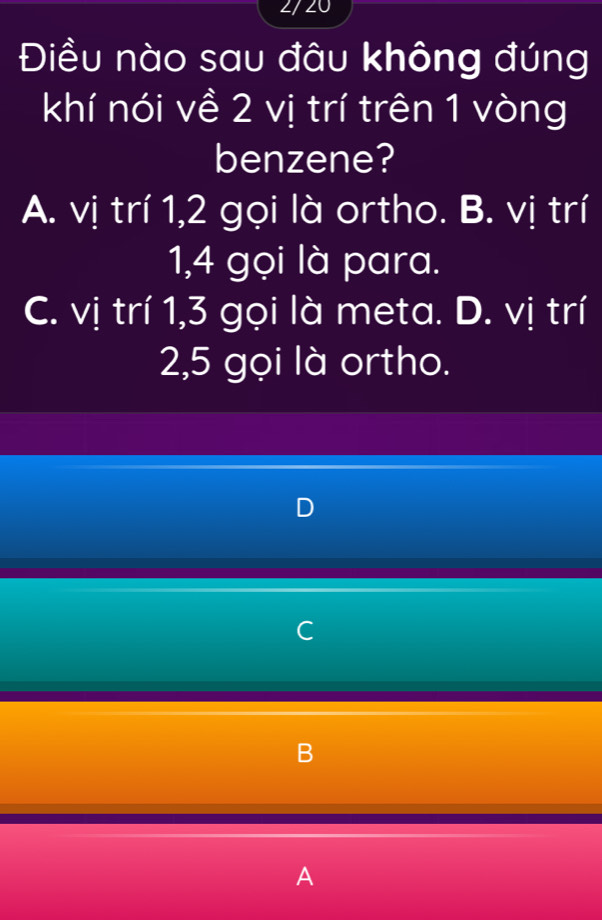 2/ 20
Điều nào sau đâu không đúng
khí nói về 2 vị trí trên 1 vòng
benzene?
A. vị trí 1, 2 gọi là ortho. B. vị trí
1, 4 gọi là para.
C. vị trí 1, 3 gọi là meta. D. vị trí
2, 5 gọi là ortho.
D
C