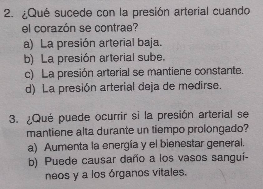 ¿Qué sucede con la presión arterial cuando
el corazón se contrae?
a) La presión arterial baja.
b) La presión arterial sube.
c) La presión arterial se mantiene constante.
d) La presión arterial deja de medirse.
3. ¿Qué puede ocurrir si la presión arterial se
mantiene alta durante un tiempo prolongado?
a) Aumenta la energía y el bienestar general.
b) Puede causar daño a los vasos sanguí-
neos y a los órganos vitales.