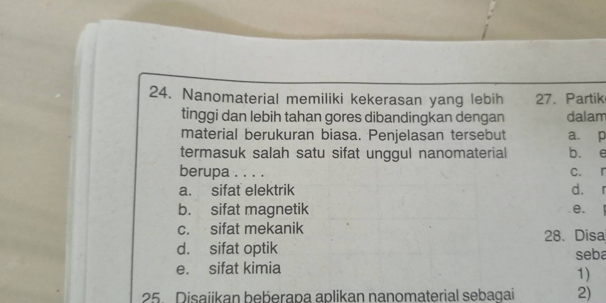 Nanomaterial memiliki kekerasan yang lebih 27. Partik
tinggi dan lebih tahan gores dibandingkan dengan dalam
material berukuran biasa. Penjelasan tersebut a. p
termasuk salah satu sifat unggul nanomaterial b. e
berupa . . . . c. r
a. sifat elektrik d. r
b. sifat magnetik e. l
c. sifat mekanik
28. Disa
d. sifat optik
seba
e. sifat kimia
1)
25. Disaiikan beberapa aplikan nanomaterial sebagai 2)