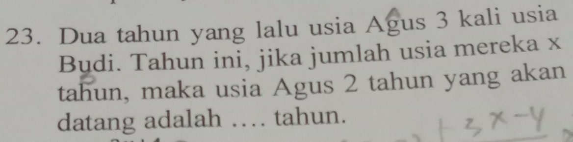 Dua tahun yang lalu usia Agus 3 kali usia 
Budi. Tahun ini, jika jumlah usia mereka x
tahun, maka usia Agus 2 tahun yang akan 
datang adalah . tahun.