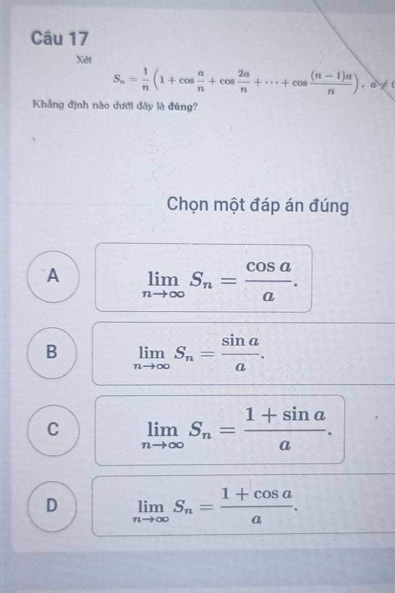 Xét
S_n= 1/n (1+cos  a/n +cos  2a/n +·s +cos  ((n-1)a)/n ), a!= 0
Khẳng định nào dưới đây là đúng?
Chọn một đáp án đúng
A
limlimits _nto ∈fty S_n= cos a/a .
B
limlimits _nto ∈fty S_n= sin a/a .
C
limlimits _nto ∈fty S_n= (1+sin a)/a .
D
limlimits _nto ∈fty S_n= (1+cos a)/a .