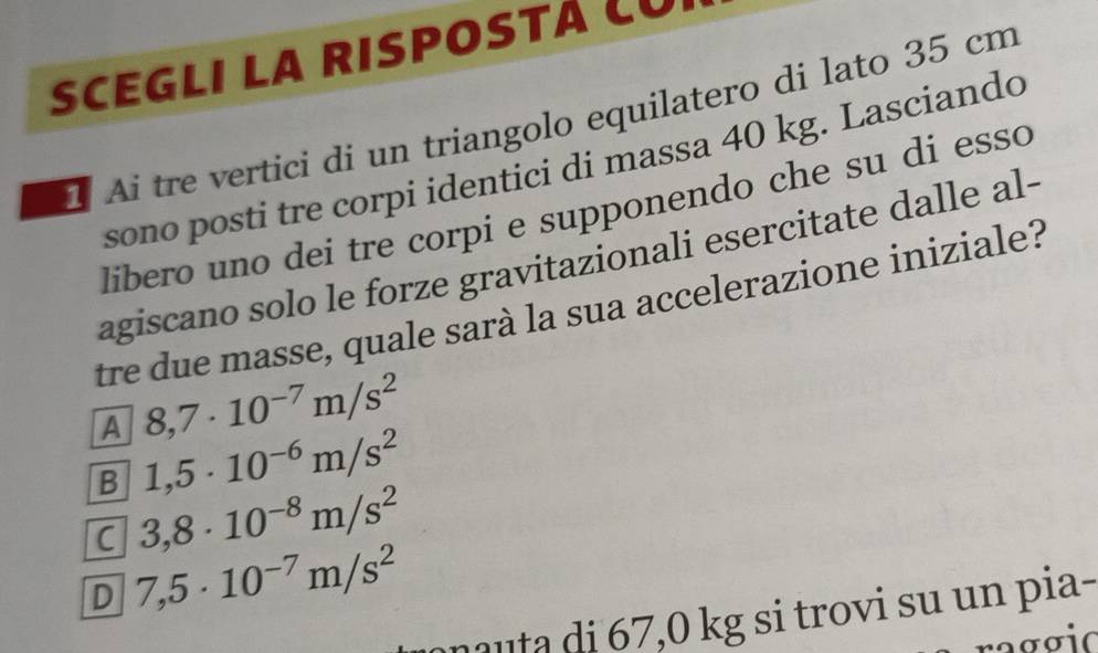 SCEGLI LA RISPOSTÁ LU
1 Ai tre vertici di un triangolo equilatero di lato 35 cm
sono posti tre corpi identici di massa 40 kg. Lasciando
libero uno dei tre corpi e supponendo che su di esso
agiscano solo le forze gravitazionali esercitate dalle al-
tre due masse, quale sarà la sua accelerazione iniziale?
A 8,7· 10^(-7)m/s^2
B 1,5· 10^(-6)m/s^2
C 3,8· 10^(-8)m/s^2
D 7,5· 10^(-7)m/s^2
au a i 7,0 kg si trovi su un pia-