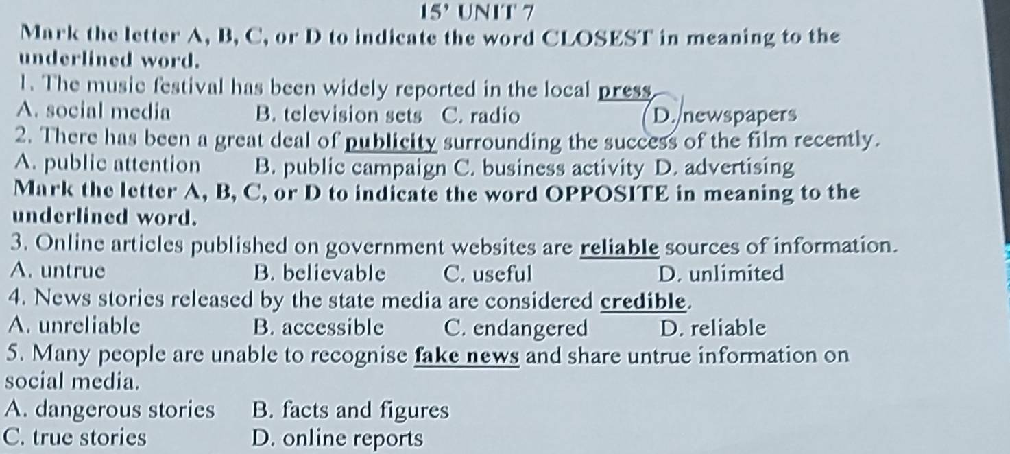 15^, UNIT 7
Mark the letter A, B, C, or D to indicate the word CLOSEST in meaning to the
underlined word.
1. The music festival has been widely reported in the local press
A. social media B. television sets C. radio D. newspapers
2. There has been a great deal of publicity surrounding the success of the film recently.
A. public attention B. public campaign C. business activity D. advertising
Mark the letter A, B, C, or D to indicate the word OPPOSITE in meaning to the
underlined word.
3. Online articles published on government websites are reliable sources of information.
A. untrue B. believable C. useful D. unlimited
4. News stories released by the state media are considered credible.
A. unreliable B. accessible C. endangered D. reliable
5. Many people are unable to recognise fake news and share untrue information on
social media.
A. dangerous stories B. facts and figures
C. true stories D. online reports