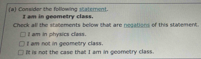 Consider the following statement.
I am in geometry class.
Check all the statements below that are negations of this statement.
I am in physics class.
I am not in geometry class.
It is not the case that I am in geometry class.