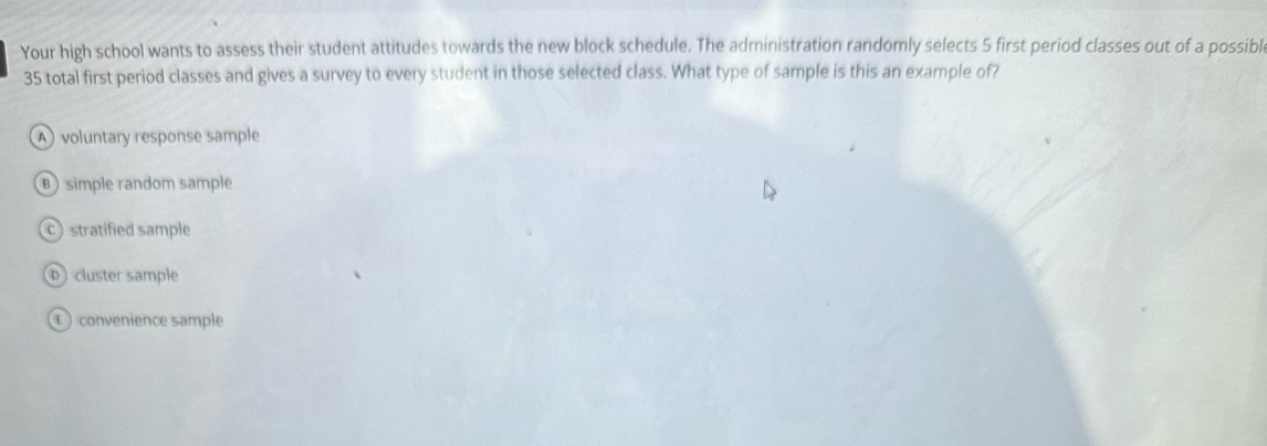 Your high school wants to assess their student attitudes towards the new block schedule. The administration randomly selects 5 first period classes out of a possibl
35 total first period classes and gives a survey to every student in those selected class. What type of sample is this an example of?
A voluntary response sample
B ) simple random sample
c) stratified sample
D cluster sample
convenience sample