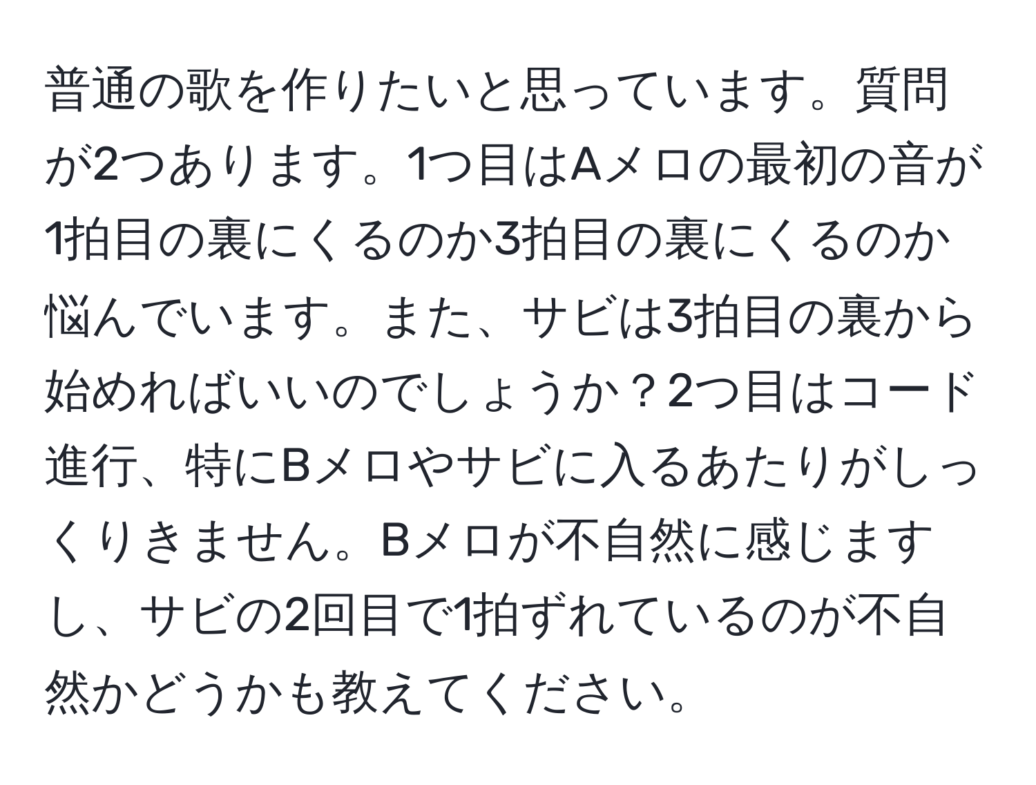 普通の歌を作りたいと思っています。質問が2つあります。1つ目はAメロの最初の音が1拍目の裏にくるのか3拍目の裏にくるのか悩んでいます。また、サビは3拍目の裏から始めればいいのでしょうか？2つ目はコード進行、特にBメロやサビに入るあたりがしっくりきません。Bメロが不自然に感じますし、サビの2回目で1拍ずれているのが不自然かどうかも教えてください。