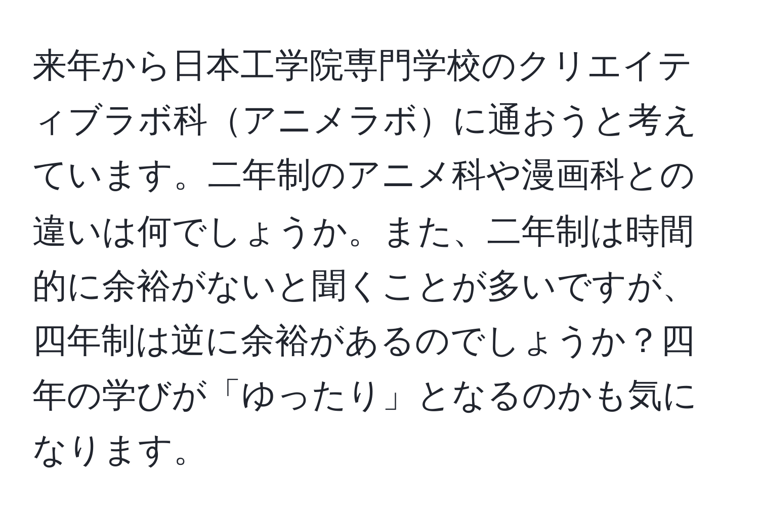 来年から日本工学院専門学校のクリエイティブラボ科アニメラボに通おうと考えています。二年制のアニメ科や漫画科との違いは何でしょうか。また、二年制は時間的に余裕がないと聞くことが多いですが、四年制は逆に余裕があるのでしょうか？四年の学びが「ゆったり」となるのかも気になります。