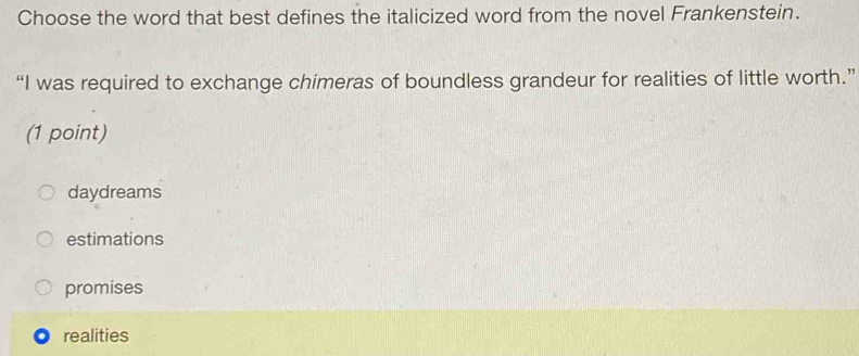 Choose the word that best defines the italicized word from the novel Frankenstein.
“I was required to exchange chimeras of boundless grandeur for realities of little worth.”
(1 point)
daydreams
estimations
promises
realities