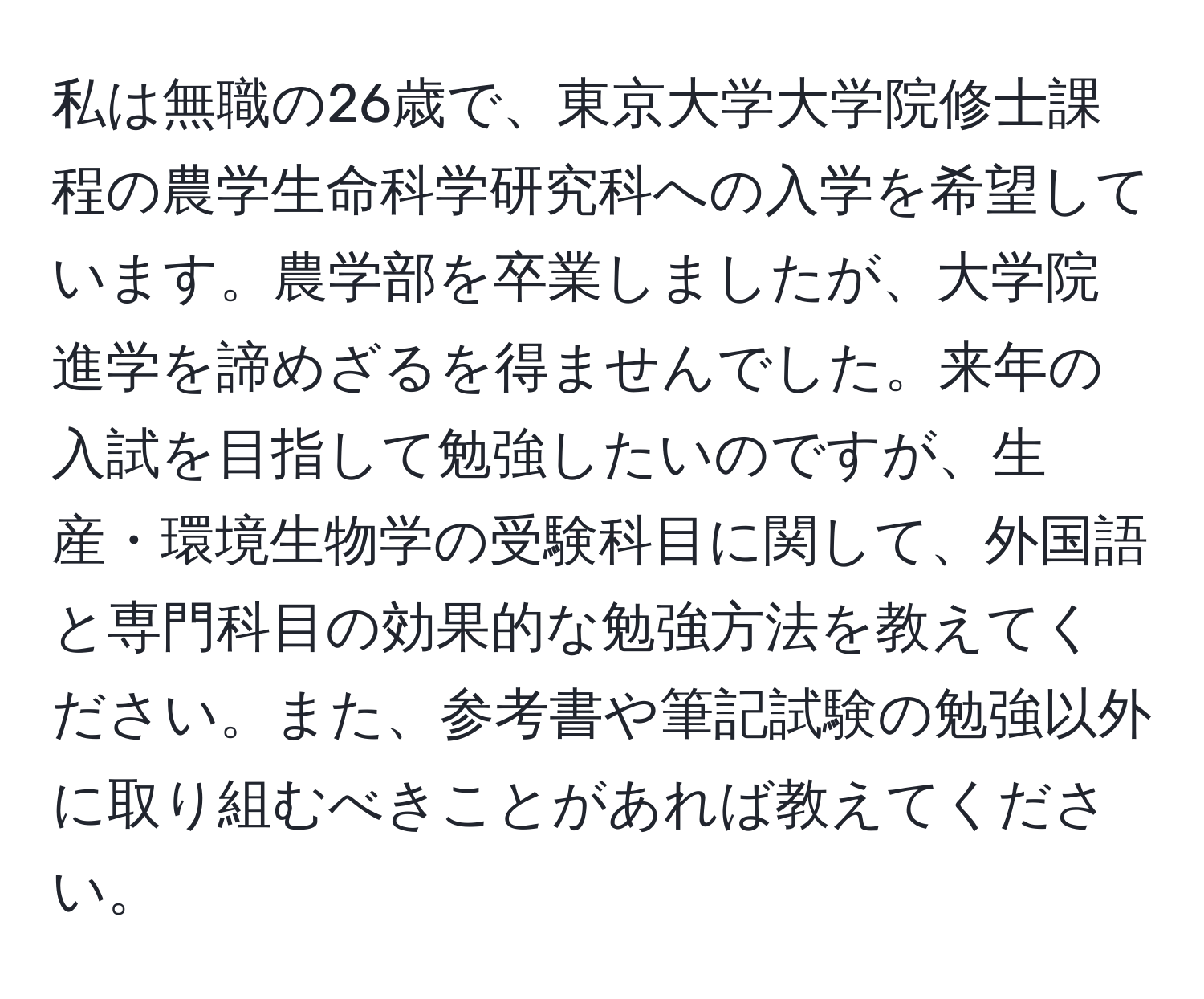 私は無職の26歳で、東京大学大学院修士課程の農学生命科学研究科への入学を希望しています。農学部を卒業しましたが、大学院進学を諦めざるを得ませんでした。来年の入試を目指して勉強したいのですが、生産・環境生物学の受験科目に関して、外国語と専門科目の効果的な勉強方法を教えてください。また、参考書や筆記試験の勉強以外に取り組むべきことがあれば教えてください。