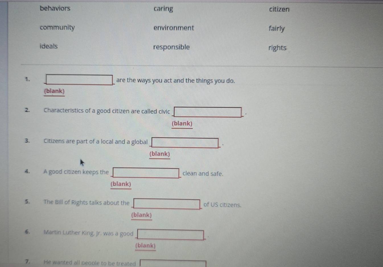 behaviors caring citizen 
community environment fairly 
ideals responsible rights 
1. 
are the ways you act and the things you do. 
(blank) 
2. Characteristics of a good citizen are called civic ·s ·s | 
(blank) 
3. Citizens are part of a local and a global 
.... 
(blank) 
4. A good citizen keeps the clean and safe. 
(blank) 
5. The Bill of Rights talks about the d= □ /□   of US citizens. 
(blank) 
6. Martin Luther King, Jr. was a good □ 
(blank) 
7. He wanted all neople to be treated (-34-6)^2