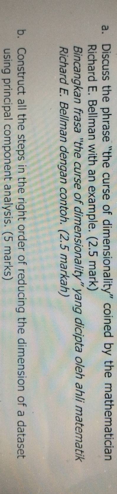 Discuss the phrase “the curse of dimensionality” coined by the mathematician 
Richard E. Bellman with an example. (2.5 mark) 
Bincangkan frasa “the curse of dimensionality” yang dicipta oleh ahli matematik 
Richard E. Bellman dengan contoh. (2.5 markah) 
b. Construct all the steps in the right order of reducing the dimension of a dataset 
using principal component analysis. (5 marks)