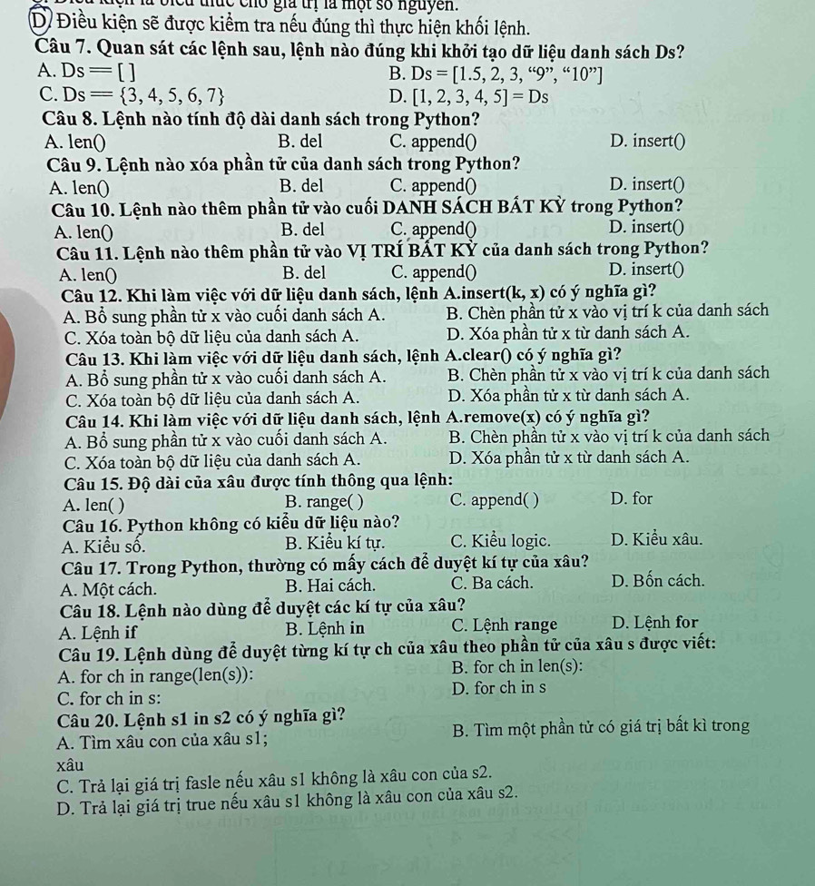 lc chó giả trị là một số nguyên.
D Điều kiện sẽ được kiểm tra nếu đúng thì thực hiện khối lệnh.
Câu 7. Quan sát các lệnh sau, lệnh nào đúng khi khởi tạo dữ liệu danh sách Ds?
A. Ds=[] B. Ds=[1.5,2,3,“9”,“10”]
C. Ds= 3,4,5,6,7 D. [1,2,3,4,5]=Ds
Câu 8. Lệnh nào tính độ dài danh sách trong Python?
A. len() B. del C. append() D. insert()
Câu 9. Lệnh nào xóa phần tử của danh sách trong Python?
A. len() B. del C. append() D. insert()
Câu 10. Lệnh nào thêm phần tử vào cuối DANH SÁCH BÁT KỲ trong Python?
A. len() B. del C. append() D. insert()
Câu 11. Lệnh nào thêm phần tử vào Vị TRÍ BẤT Kỷ của danh sách trong Python?
A. len() B. del C. append()
D. insert(
Câu 12. Khi làm việc với dữ liệu danh sách, lệnh A.insert (k,x) có ý nghĩa gì?
A. Bổ sung phần tử x vào cuối danh sách A. B. Chèn phần tử x vào vị trí k của danh sách
C. Xóa toàn bộ dữ liệu của danh sách A. D. Xóa phần tử x từ danh sách A.
Câu 13. Khi làm việc với dữ liệu danh sách, lệnh A.clear() có ý nghĩa gì?
A. Bổ sung phần tử x vào cuối danh sách A. B. Chèn phần tử x vào vị trí k của danh sách
C. Xóa toàn bộ dữ liệu của danh sách A. D. Xóa phần tử x từ danh sách A.
Câu 14. Khi làm việc với dữ liệu danh sách, lệnh A.remove(x) có ý nghĩa gì?
A. Bổ sung phần tử x vào cuối danh sách A. B. Chèn phần tử x vào vị trí k của danh sách
C. Xóa toàn bộ dữ liệu của danh sách A. D. Xóa phần tử x từ danh sách A.
Câu 15. Độ dài của xâu được tính thông qua lệnh:
A. len( ) B. range( ) C. append( ) D. for
Câu 16. Python không có kiểu dữ liệu nào?
A. Kiểu số. B. Kiểu kí tự. C. Kiểu logic. D. Kiểu xâu.
Câu 17. Trong Python, thường có mấy cách để duyệt kí tự của xâu?
A. Một cách. B. Hai cách. C. Ba cách. D. Bốn cách.
Câu 18. Lệnh nào dùng để duyệt các kí tự của xâu?
A. Lệnh if B. Lệnh in C. Lệnh range D. Lệnh for
Câu 19. Lệnh dùng để duyệt từng kí tự ch của xâu theo phần tử của xâu s được viết:
A. for ch in range(len(s)): B. for ch in len(s):
C. for ch in s: D. for ch in s
Câu 20. Lệnh s1 in s2 có ý nghĩa gì?
A. Tìm xâu con của xâu s1; B. Tìm một phần tử có giá trị bất kì trong
xâu
C. Trả lại giá trị fasle nếu xâu s1 không là xâu con của s2.
D. Trả lại giá trị true nếu xâu s1 không là xâu con của xâu s2.