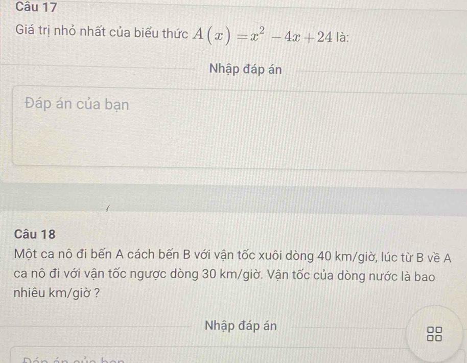 Giá trị nhỏ nhất của biểu thức A(x)=x^2-4x+24 là: 
Nhập đáp án 
Đáp án của bạn 
Câu 18 
Một ca nô đi bến A cách bến B với vận tốc xuôi dòng 40 km /giờ, lúc từ B về A 
ca nô đi với vận tốc ngược dòng 30 km /giờ. Vận tốc của dòng nước là bao 
nhiêu km/giờ ? 
Nhập đáp án