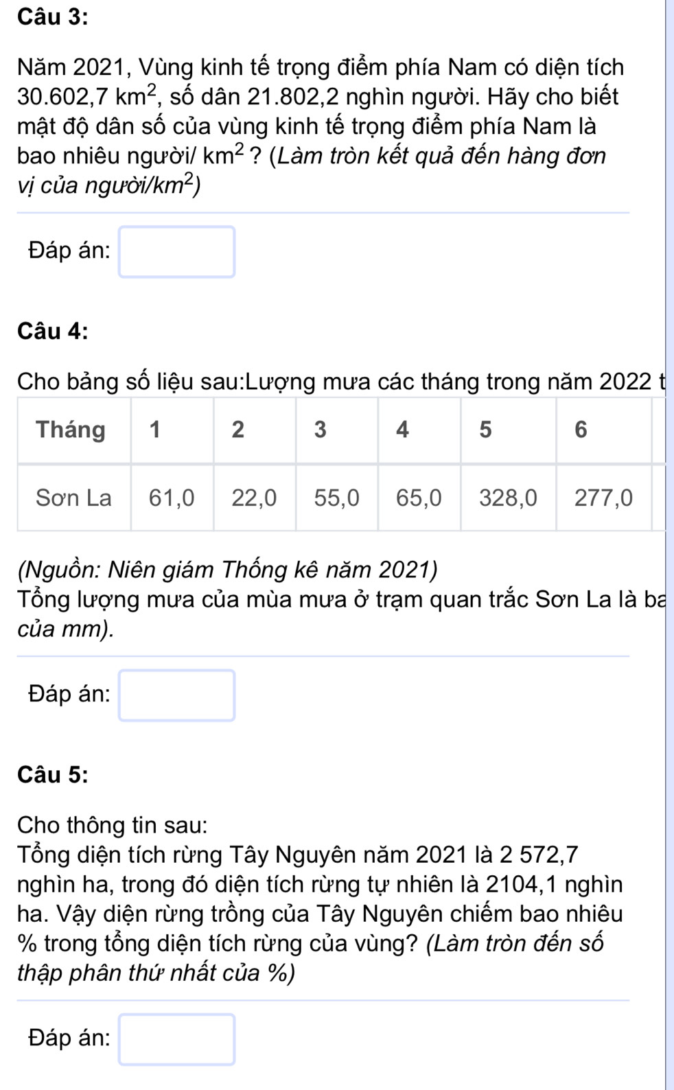 Năm 2021, Vùng kinh tế trọng điểm phía Nam có diện tích
30.602, 7km^2 , số dân 21.802,2 nghìn người. Hãy cho biết 
mật độ dân số của vùng kinh tế trọng điểm phía Nam là 
bao nhiêu người/ km^2 ? (Làm tròn kết quả đến hàng đơn 
vị của người/ /km^2)
Đáp án: □ 
Câu 4: 
Cho bảng số liệu sau:Lượng mưa các tháng trong năm 2022 t 
(Nguồn: Niên giám Thống kê năm 2021) 
Tổng lượng mưa của mùa mưa ở trạm quan trắc Sơn La là ba 
của mm). 
Đáp án: □ 
Câu 5: 
Cho thông tin sau: 
Tổng diện tích rừng Tây Nguyên năm 2021 là 2 572,7
nghìn ha, trong đó diện tích rừng tự nhiên là 2104, 1 nghìn 
ha. Vậy diện rừng trồng của Tây Nguyên chiếm bao nhiêu
% trong tổng diện tích rừng của vùng? (Làm tròn đến số 
thập phân thứ nhất của %) 
Đáp án: □