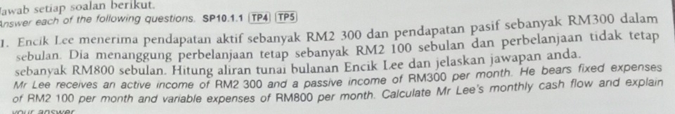 awab setiap soalan berikut. 
Answer each of the following questions. SP10.1.1 (TP4) |TP5 
1. Encik Lee menerima pendapatan aktif sebanyak RM2 300 dan pendapatan pasif sebanyak RM300 dalam 
sebulan. Dia menanggung perbelanjaan tetap sebanyak RM2 100 sebulan dan perbelanjaan tidak tetap 
sebanyak RM800 sebulan. Hitung aliran tunai bulanan Encik Lee dan jelaskan jawapan anda. 
Mr Lee receives an active income of RM2 300 and a passive income of RM300 per month. He bears fixed expenses 
of RM2 100 per month and variable expenses of RM800 per month. Calculate Mr Lee's monthly cash flow and explain