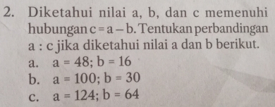 Diketahui nilai a, b, dan c memenuhi
hubungan c=a-b. Tentukan perbandingan
a : c jika diketahui nilai a dan b berikut.
a. a=48; b=16
b. a=100; b=30
c. a=124; b=64