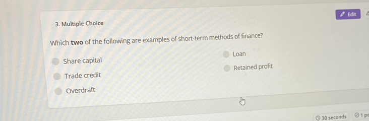 Edit
3. Multiple Choice
Which two of the following are examples of short-term methods of finance?
Share capital Loan
Trade credit Retained profit
Overdraft
30 seconds 1 pc