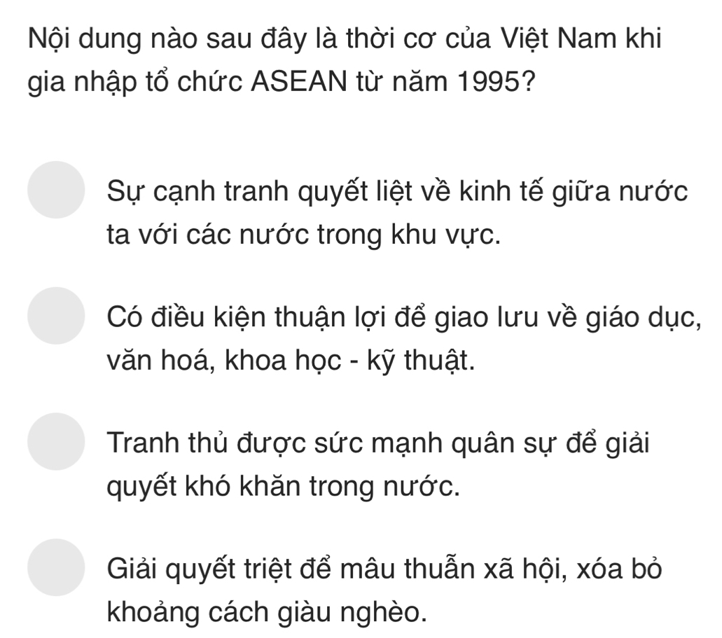 Nội dung nào sau đây là thời cơ của Việt Nam khi
gia nhập tổ chức ASEAN từ năm 1995?
Sự cạnh tranh quyết liệt về kinh tế giữa nước
ta với các nước trong khu vực.
Có điều kiện thuận lợi để giao lưu về giáo dục,
văn hoá, khoa học - kỹ thuật.
Tranh thủ được sức mạnh quân sự để giải
quyết khó khăn trong nước.
Giải quyết triệt để mâu thuẫn xã hội, xóa bỏ
khoảng cách giàu nghèo.