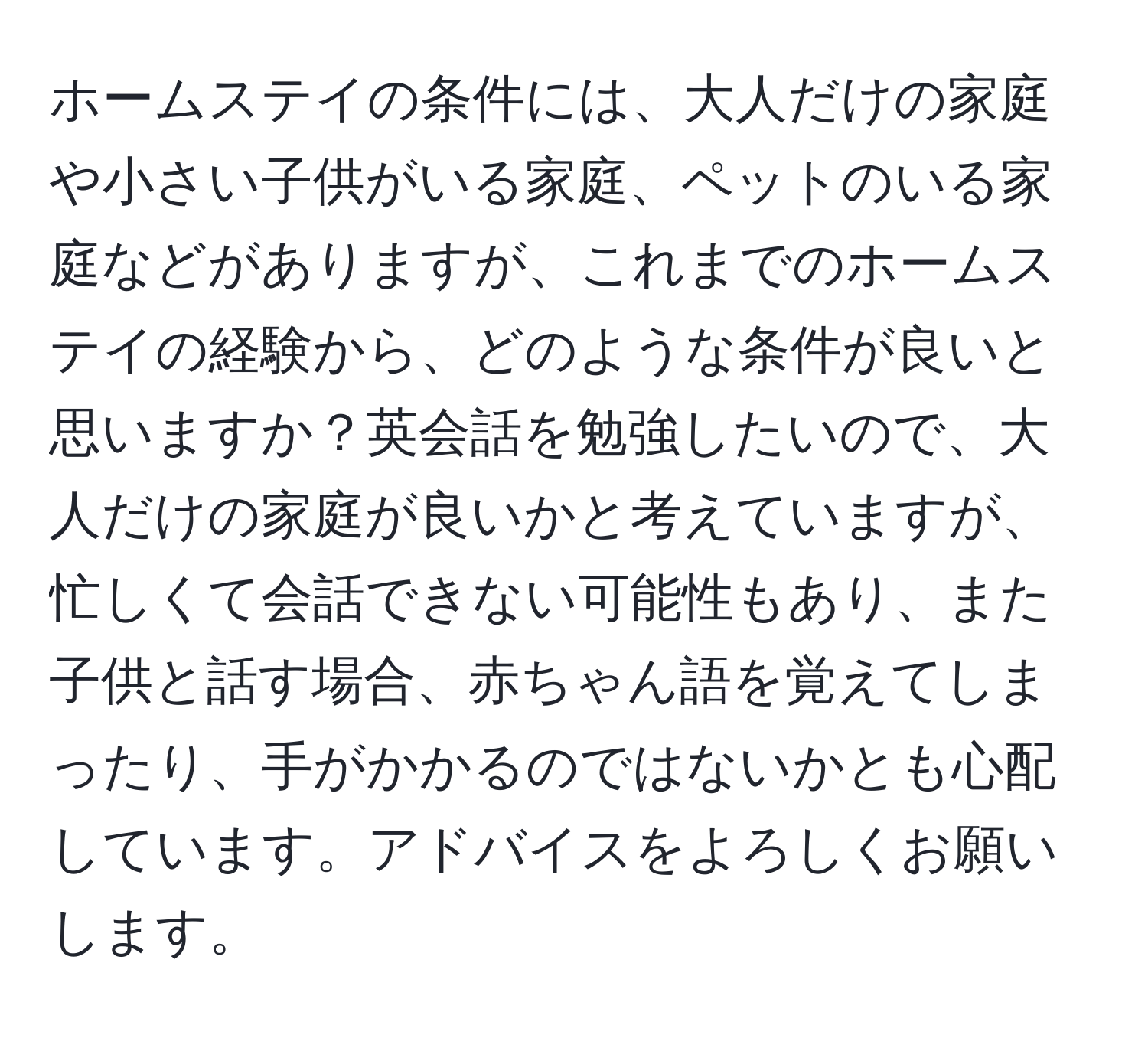 ホームステイの条件には、大人だけの家庭や小さい子供がいる家庭、ペットのいる家庭などがありますが、これまでのホームステイの経験から、どのような条件が良いと思いますか？英会話を勉強したいので、大人だけの家庭が良いかと考えていますが、忙しくて会話できない可能性もあり、また子供と話す場合、赤ちゃん語を覚えてしまったり、手がかかるのではないかとも心配しています。アドバイスをよろしくお願いします。